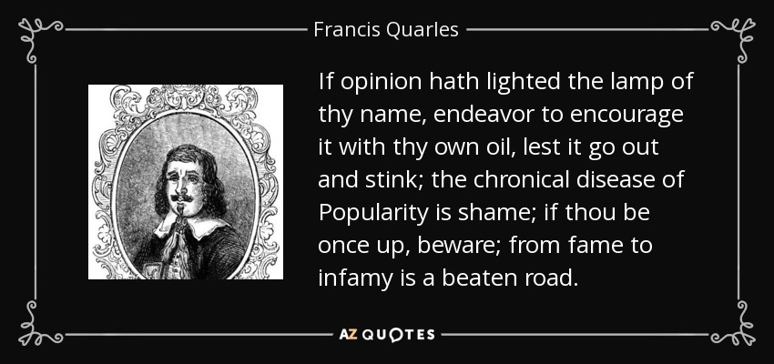 If opinion hath lighted the lamp of thy name, endeavor to encourage it with thy own oil, lest it go out and stink; the chronical disease of Popularity is shame; if thou be once up, beware; from fame to infamy is a beaten road. - Francis Quarles