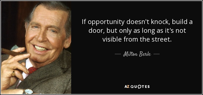 If opportunity doesn't knock, build a door, but only as long as it's not visible from the street. - Milton Berle