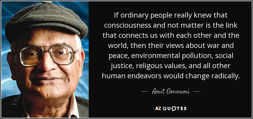 If ordinary people really knew that consciousness and not matter is the link that connects us with each other and the world, then their views about war and peace, environmental pollution, social justice, religous values, and all other human endeavors would change radically. - Amit Goswami