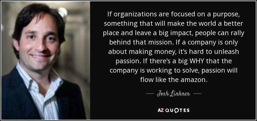 If organizations are focused on a purpose, something that will make the world a better place and leave a big impact, people can rally behind that mission. If a company is only about making money, it's hard to unleash passion. If there's a big WHY that the company is working to solve, passion will flow like the amazon. - Josh Linkner