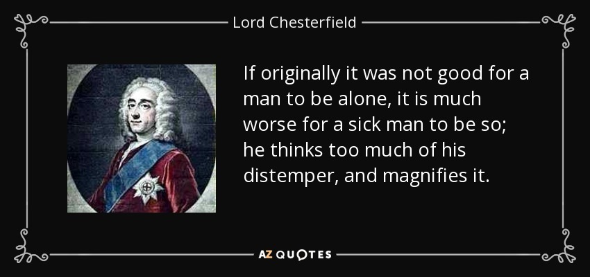 If originally it was not good for a man to be alone, it is much worse for a sick man to be so; he thinks too much of his distemper, and magnifies it. - Lord Chesterfield