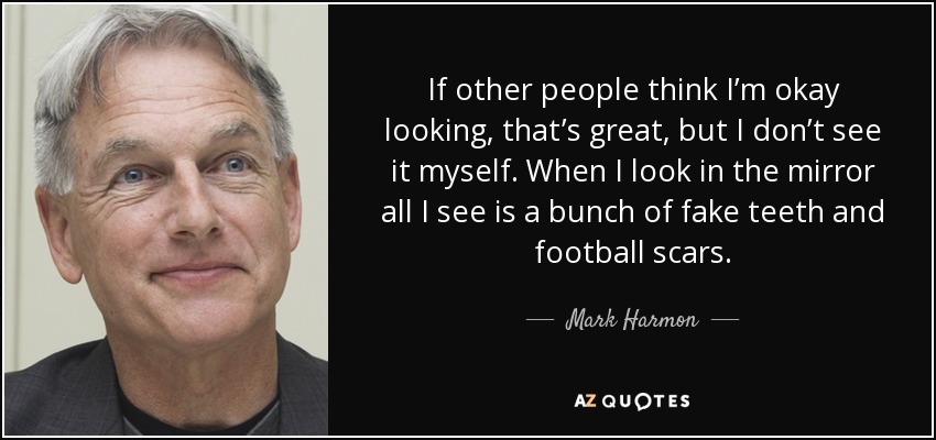 If other people think I’m okay looking, that’s great, but I don’t see it myself. When I look in the mirror all I see is a bunch of fake teeth and football scars. - Mark Harmon