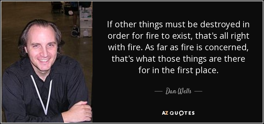 If other things must be destroyed in order for fire to exist, that's all right with fire. As far as fire is concerned, that's what those things are there for in the first place. - Dan Wells