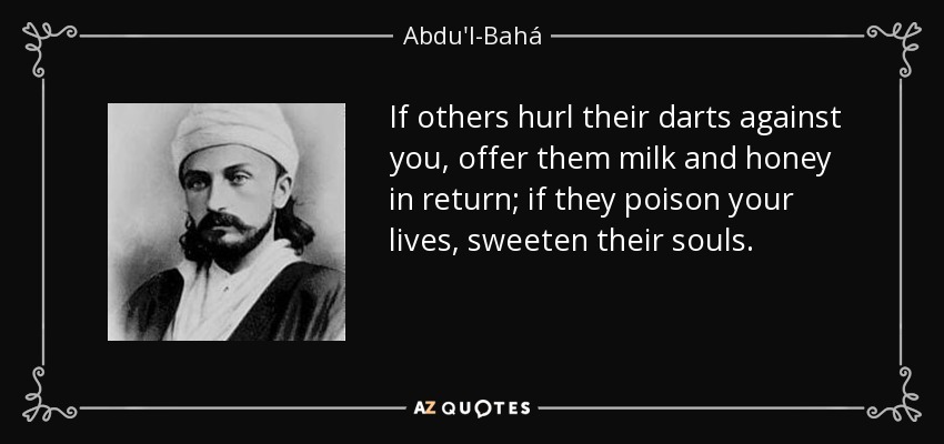 If others hurl their darts against you, offer them milk and honey in return; if they poison your lives, sweeten their souls. - Abdu'l-Bahá
