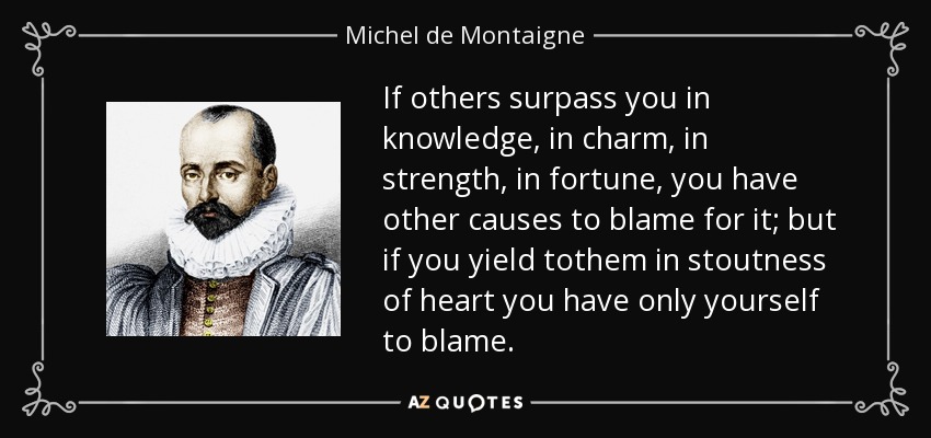 If others surpass you in knowledge, in charm, in strength, in fortune, you have other causes to blame for it; but if you yield tothem in stoutness of heart you have only yourself to blame. - Michel de Montaigne