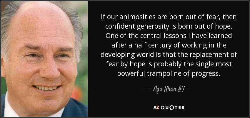 If our animosities are born out of fear, then confident generosity is born out of hope. One of the central lessons I have learned after a half century of working in the developing world is that the replacement of fear by hope is probably the single most powerful trampoline of progress. - Aga Khan IV