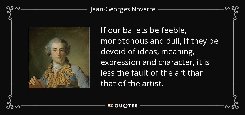If our ballets be feeble, monotonous and dull, if they be devoid of ideas, meaning, expression and character, it is less the fault of the art than that of the artist. - Jean-Georges Noverre