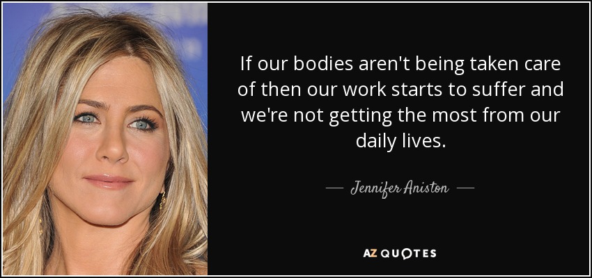 If our bodies aren't being taken care of then our work starts to suffer and we're not getting the most from our daily lives. - Jennifer Aniston