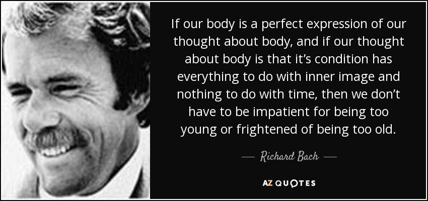 If our body is a perfect expression of our thought about body, and if our thought about body is that it’s condition has everything to do with inner image and nothing to do with time, then we don’t have to be impatient for being too young or frightened of being too old. - Richard Bach