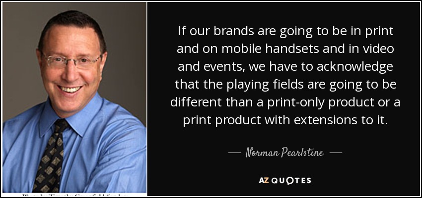 If our brands are going to be in print and on mobile handsets and in video and events, we have to acknowledge that the playing fields are going to be different than a print-only product or a print product with extensions to it. - Norman Pearlstine