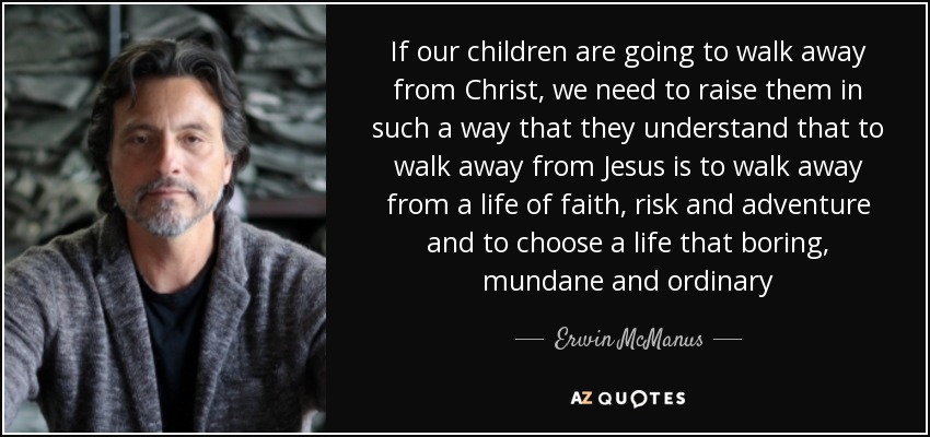 If our children are going to walk away from Christ, we need to raise them in such a way that they understand that to walk away from Jesus is to walk away from a life of faith, risk and adventure and to choose a life that boring, mundane and ordinary - Erwin McManus