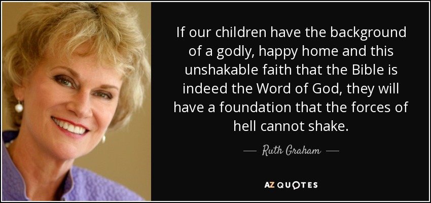 If our children have the background of a godly, happy home and this unshakable faith that the Bible is indeed the Word of God, they will have a foundation that the forces of hell cannot shake. - Ruth Graham