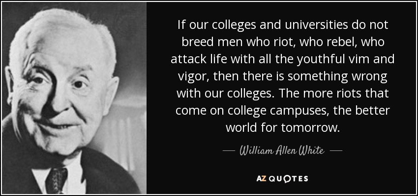 If our colleges and universities do not breed men who riot, who rebel, who attack life with all the youthful vim and vigor, then there is something wrong with our colleges. The more riots that come on college campuses, the better world for tomorrow. - William Allen White