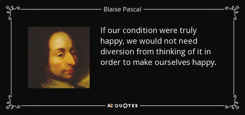 If our condition were truly happy, we would not need diversion from thinking of it in order to make ourselves happy. - Blaise Pascal