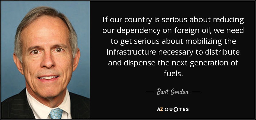 If our country is serious about reducing our dependency on foreign oil, we need to get serious about mobilizing the infrastructure necessary to distribute and dispense the next generation of fuels. - Bart Gordon