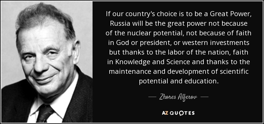 If our country's choice is to be a Great Power, Russia will be the great power not because of the nuclear potential, not because of faith in God or president, or western investments but thanks to the labor of the nation, faith in Knowledge and Science and thanks to the maintenance and development of scientific potential and education. - Zhores Alferov
