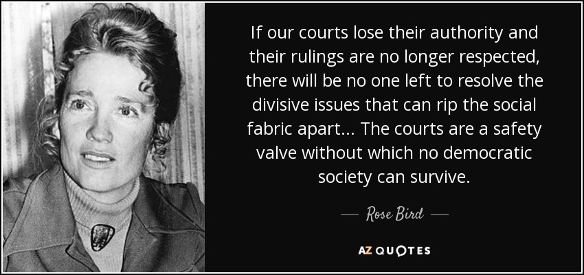 If our courts lose their authority and their rulings are no longer respected, there will be no one left to resolve the divisive issues that can rip the social fabric apart ... The courts are a safety valve without which no democratic society can survive. - Rose Bird