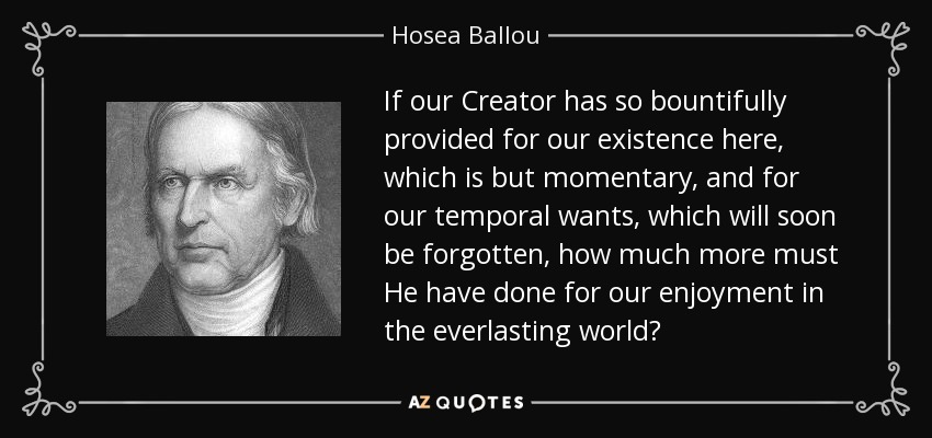 If our Creator has so bountifully provided for our existence here, which is but momentary, and for our temporal wants, which will soon be forgotten, how much more must He have done for our enjoyment in the everlasting world? - Hosea Ballou