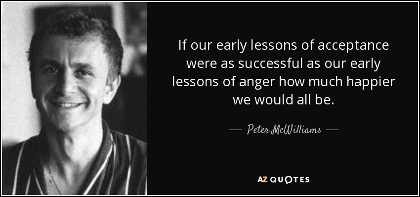 If our early lessons of acceptance were as successful as our early lessons of anger how much happier we would all be. - Peter McWilliams