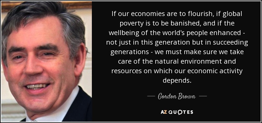 If our economies are to flourish, if global poverty is to be banished, and if the wellbeing of the world's people enhanced - not just in this generation but in succeeding generations - we must make sure we take care of the natural environment and resources on which our economic activity depends. - Gordon Brown