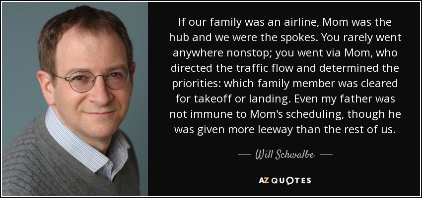 If our family was an airline, Mom was the hub and we were the spokes. You rarely went anywhere nonstop; you went via Mom, who directed the traffic flow and determined the priorities: which family member was cleared for takeoff or landing. Even my father was not immune to Mom's scheduling, though he was given more leeway than the rest of us. - Will Schwalbe