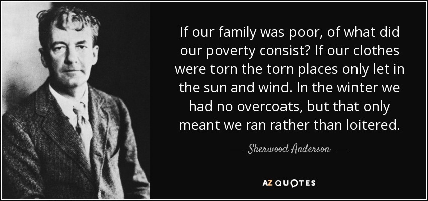 If our family was poor, of what did our poverty consist? If our clothes were torn the torn places only let in the sun and wind. In the winter we had no overcoats, but that only meant we ran rather than loitered. - Sherwood Anderson