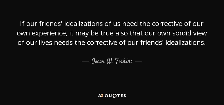 If our friends' idealizations of us need the corrective of our own experience, it may be true also that our own sordid view of our lives needs the corrective of our friends' idealizations. - Oscar W. Firkins