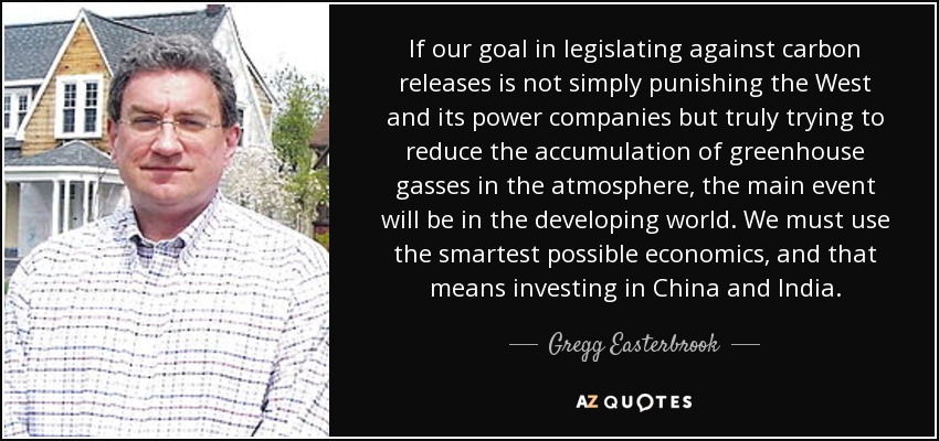 If our goal in legislating against carbon releases is not simply punishing the West and its power companies but truly trying to reduce the accumulation of greenhouse gasses in the atmosphere, the main event will be in the developing world. We must use the smartest possible economics, and that means investing in China and India. - Gregg Easterbrook