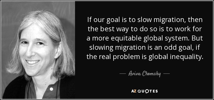 If our goal is to slow migration, then the best way to do so is to work for a more equitable global system. But slowing migration is an odd goal, if the real problem is global inequality. - Aviva Chomsky