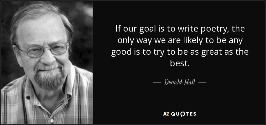 If our goal is to write poetry, the only way we are likely to be any good is to try to be as great as the best. - Donald Hall