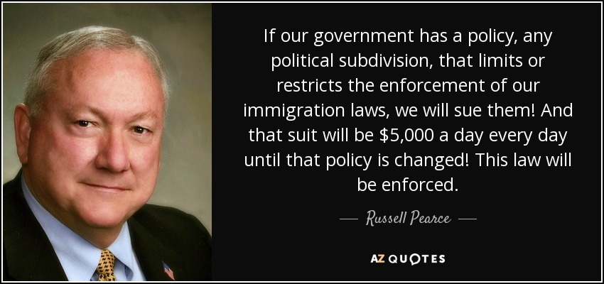 If our government has a policy, any political subdivision, that limits or restricts the enforcement of our immigration laws, we will sue them! And that suit will be $5,000 a day every day until that policy is changed! This law will be enforced. - Russell Pearce