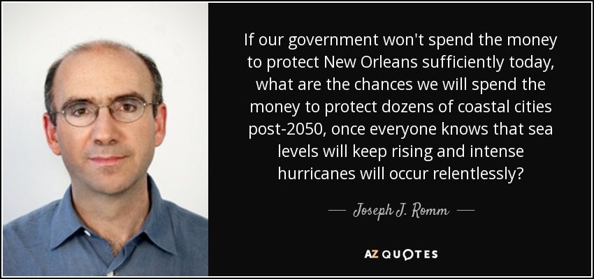 If our government won't spend the money to protect New Orleans sufficiently today, what are the chances we will spend the money to protect dozens of coastal cities post-2050, once everyone knows that sea levels will keep rising and intense hurricanes will occur relentlessly? - Joseph J. Romm