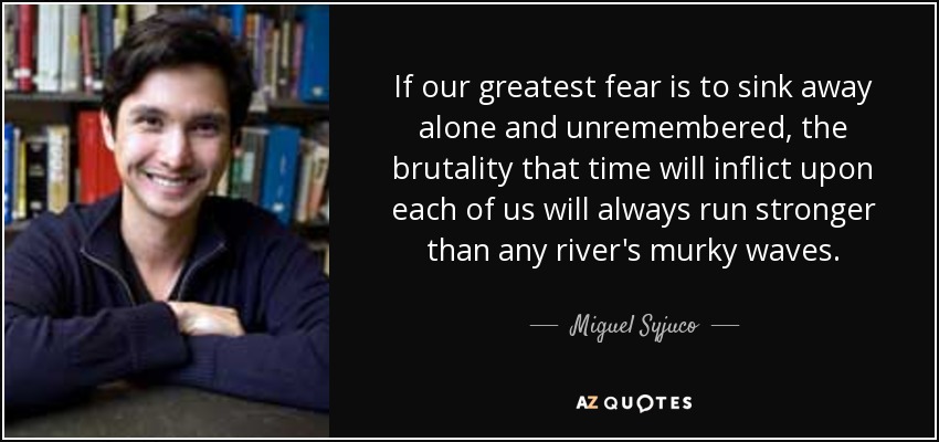 If our greatest fear is to sink away alone and unremembered, the brutality that time will inflict upon each of us will always run stronger than any river's murky waves. - Miguel Syjuco
