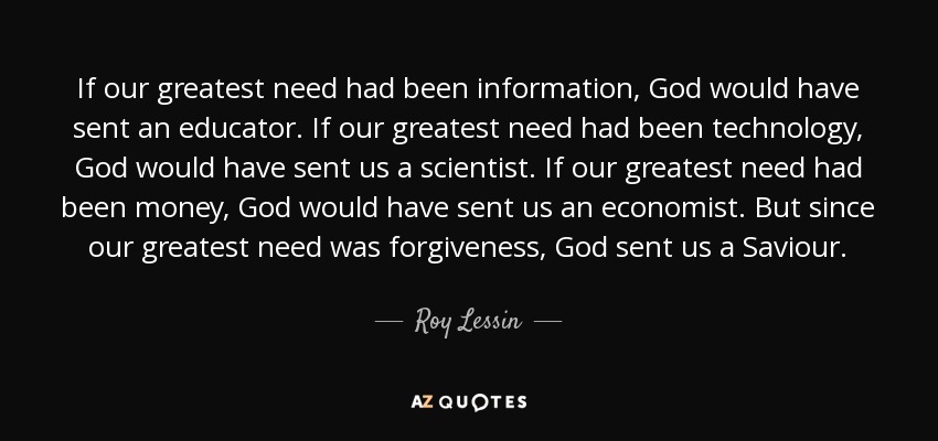 If our greatest need had been information, God would have sent an educator. If our greatest need had been technology, God would have sent us a scientist. If our greatest need had been money, God would have sent us an economist. But since our greatest need was forgiveness, God sent us a Saviour. - Roy Lessin