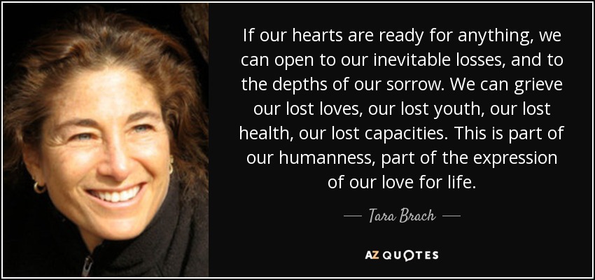 If our hearts are ready for anything, we can open to our inevitable losses, and to the depths of our sorrow. We can grieve our lost loves, our lost youth, our lost health, our lost capacities. This is part of our humanness, part of the expression of our love for life. - Tara Brach