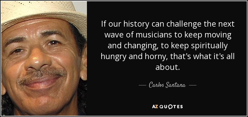 If our history can challenge the next wave of musicians to keep moving and changing, to keep spiritually hungry and horny, that's what it's all about. - Carlos Santana