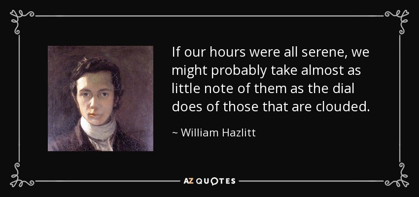 If our hours were all serene, we might probably take almost as little note of them as the dial does of those that are clouded. - William Hazlitt
