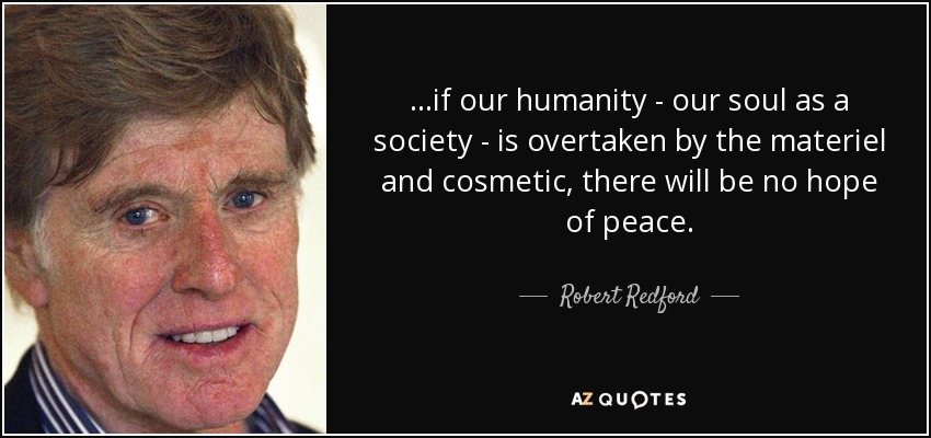 ...if our humanity - our soul as a society - is overtaken by the materiel and cosmetic, there will be no hope of peace. - Robert Redford
