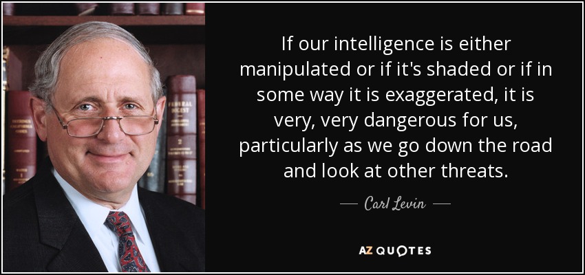 If our intelligence is either manipulated or if it's shaded or if in some way it is exaggerated, it is very, very dangerous for us, particularly as we go down the road and look at other threats. - Carl Levin