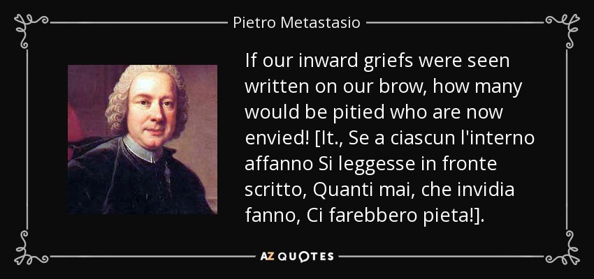 If our inward griefs were seen written on our brow, how many would be pitied who are now envied! [It., Se a ciascun l'interno affanno Si leggesse in fronte scritto, Quanti mai, che invidia fanno, Ci farebbero pieta!]. - Pietro Metastasio