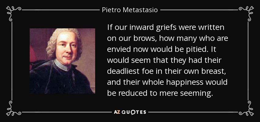 If our inward griefs were written on our brows, how many who are envied now would be pitied. It would seem that they had their deadliest foe in their own breast, and their whole happiness would be reduced to mere seeming. - Pietro Metastasio