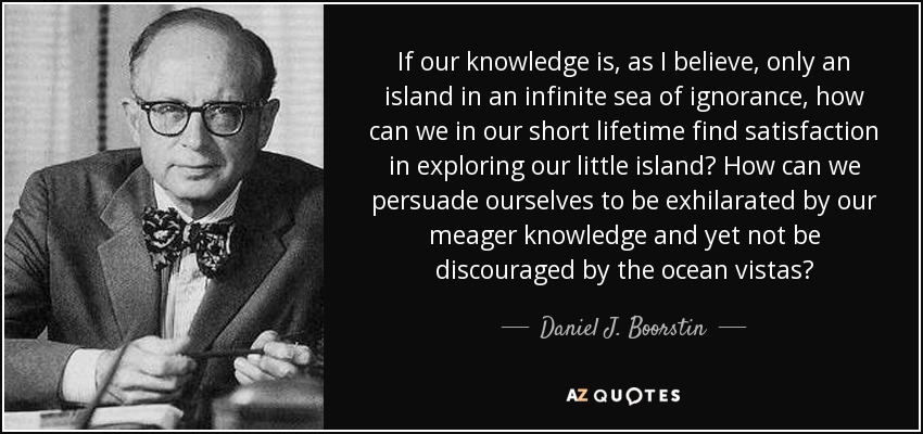If our knowledge is, as I believe, only an island in an infinite sea of ignorance, how can we in our short lifetime find satisfaction in exploring our little island? How can we persuade ourselves to be exhilarated by our meager knowledge and yet not be discouraged by the ocean vistas? - Daniel J. Boorstin
