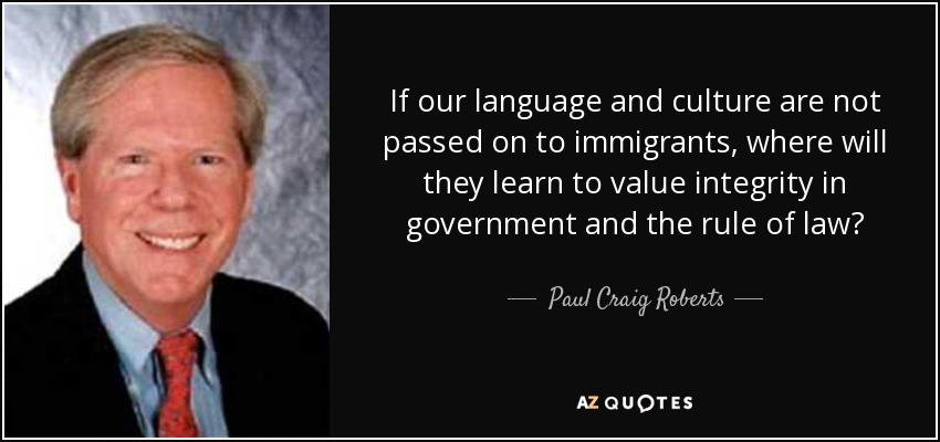 If our language and culture are not passed on to immigrants, where will they learn to value integrity in government and the rule of law? - Paul Craig Roberts