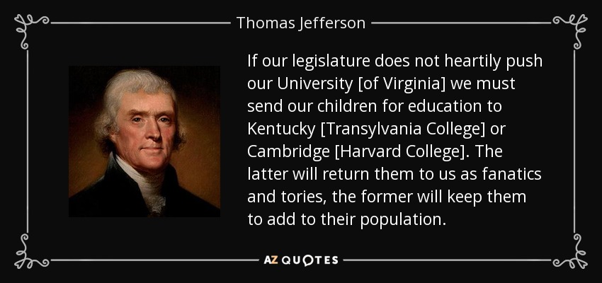 If our legislature does not heartily push our University [of Virginia] we must send our children for education to Kentucky [Transylvania College] or Cambridge [Harvard College]. The latter will return them to us as fanatics and tories, the former will keep them to add to their population. - Thomas Jefferson