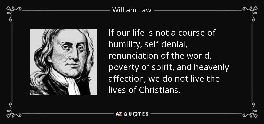 If our life is not a course of humility, self-denial, renunciation of the world, poverty of spirit, and heavenly affection, we do not live the lives of Christians. - William Law