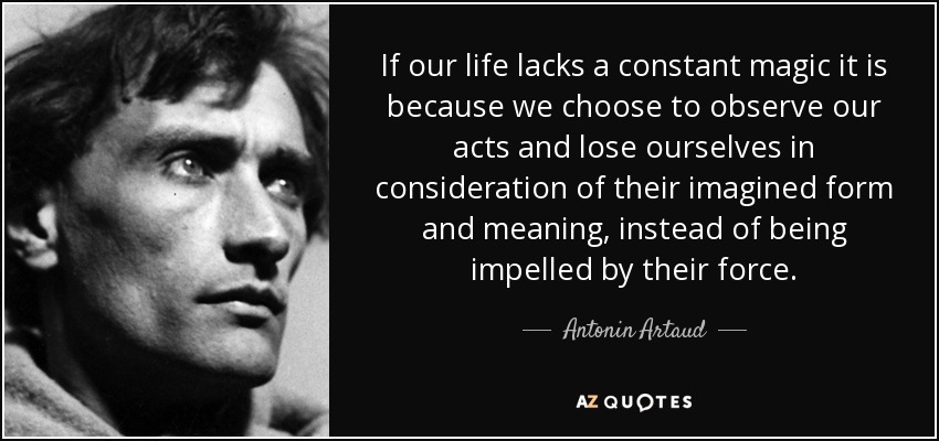 If our life lacks a constant magic it is because we choose to observe our acts and lose ourselves in consideration of their imagined form and meaning, instead of being impelled by their force. - Antonin Artaud