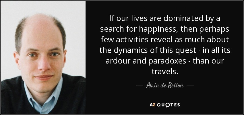 If our lives are dominated by a search for happiness, then perhaps few activities reveal as much about the dynamics of this quest - in all its ardour and paradoxes - than our travels. - Alain de Botton