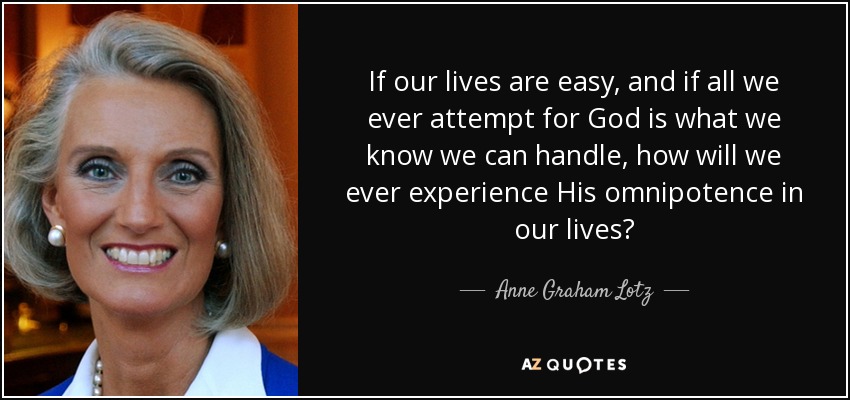 If our lives are easy, and if all we ever attempt for God is what we know we can handle, how will we ever experience His omnipotence in our lives? - Anne Graham Lotz