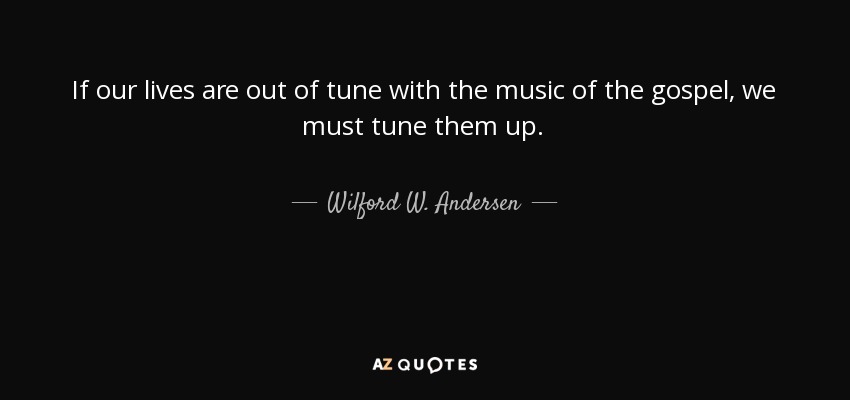 If our lives are out of tune with the music of the gospel, we must tune them up. - Wilford W. Andersen