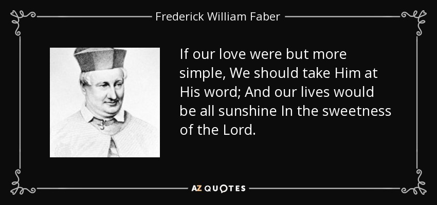 If our love were but more simple, We should take Him at His word; And our lives would be all sunshine In the sweetness of the Lord. - Frederick William Faber